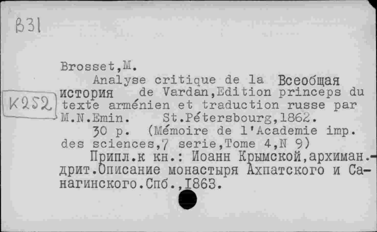 ﻿631
ma.
Brosset,М.
Analyse critique de la Всеобщая история de Vardan,Edition princeps du texte arménien et traduction russe par M.N.Emin. St.Pétersbourg,1862.
50 p. (Mémoire de 1’Academie imp. des sciences,7 serie,Tome 4,N 9)
Припл.к ян.: Иоанн Крымской,архиман.' дрит.Описание монастыря Ахпатского и Са-нагинского.Спб.,1863.